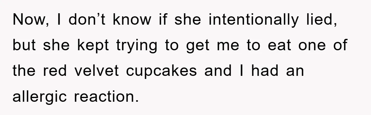 Now, I don’t know if she intentionally lied, but she kept trying to get me to eat one of the red velvet cupcakes and I had an allergic reaction.