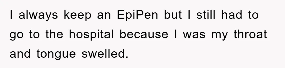 I always keep an EpiPen but I still had to go to the hospital because I was my throat and tongue swelled.