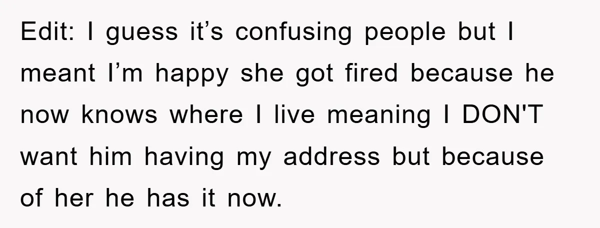 Edit: I guess it’s confusing people but I meant I’m happy she got fired because he now knows where I live meaning I DON'T want him having my address but...