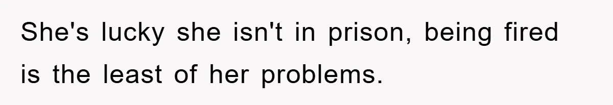 She's lucky she isn't in prison, being fired is the least of her problems.