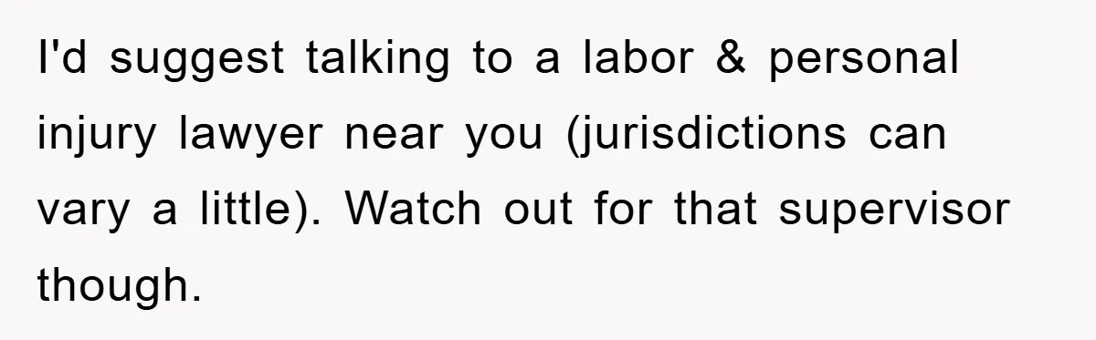 I'd suggest talking to a labor & personal injury lawyer near you (jurisdictions can vary a little). Watch out for that supervisor though.