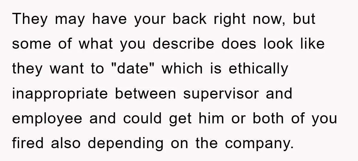They may have your back right now, but some of what you describe does look like they want to "date" which is ethically inappropriate between supervisor and employee and could...