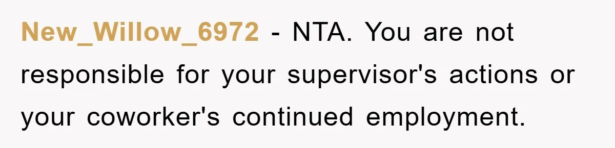 New_Willow_6972 − NTA. You are not responsible for your supervisor's actions or your coworker's continued employment.