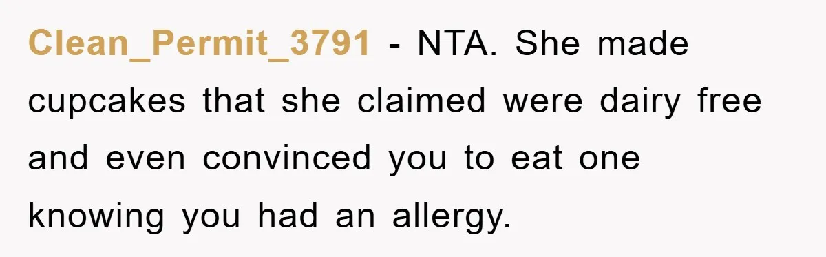 Clean_Permit_3791 − NTA. She made cupcakes that she claimed were dairy free and even convinced you to eat one knowing you had an allergy.