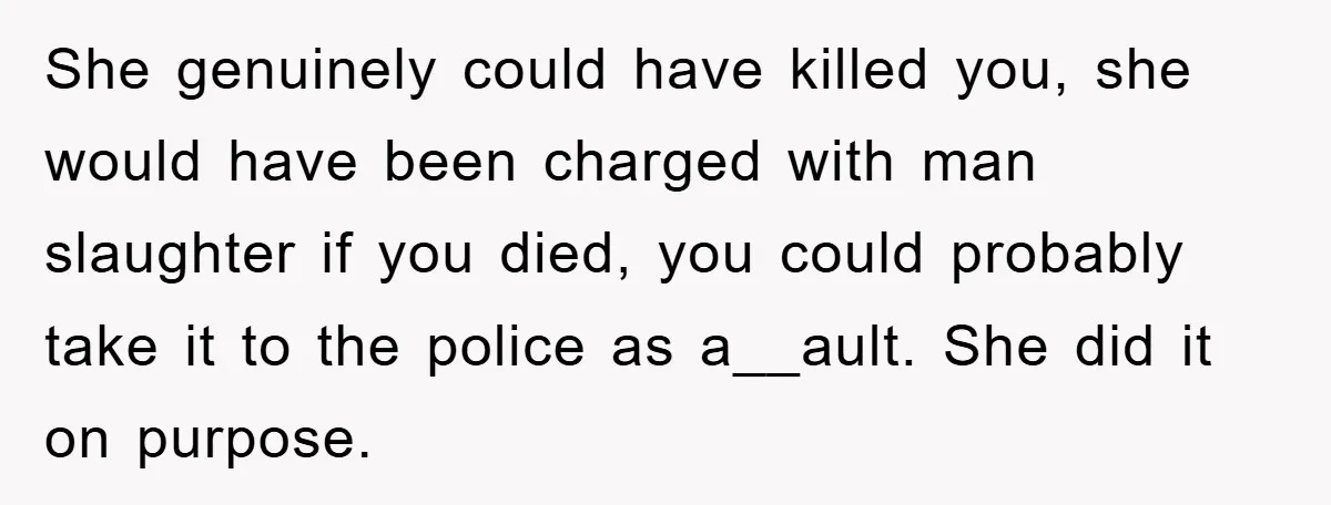 She genuinely could have killed you, she would have been charged with man slaughter if you died, you could probably take it to the police as a__ault. She did it...