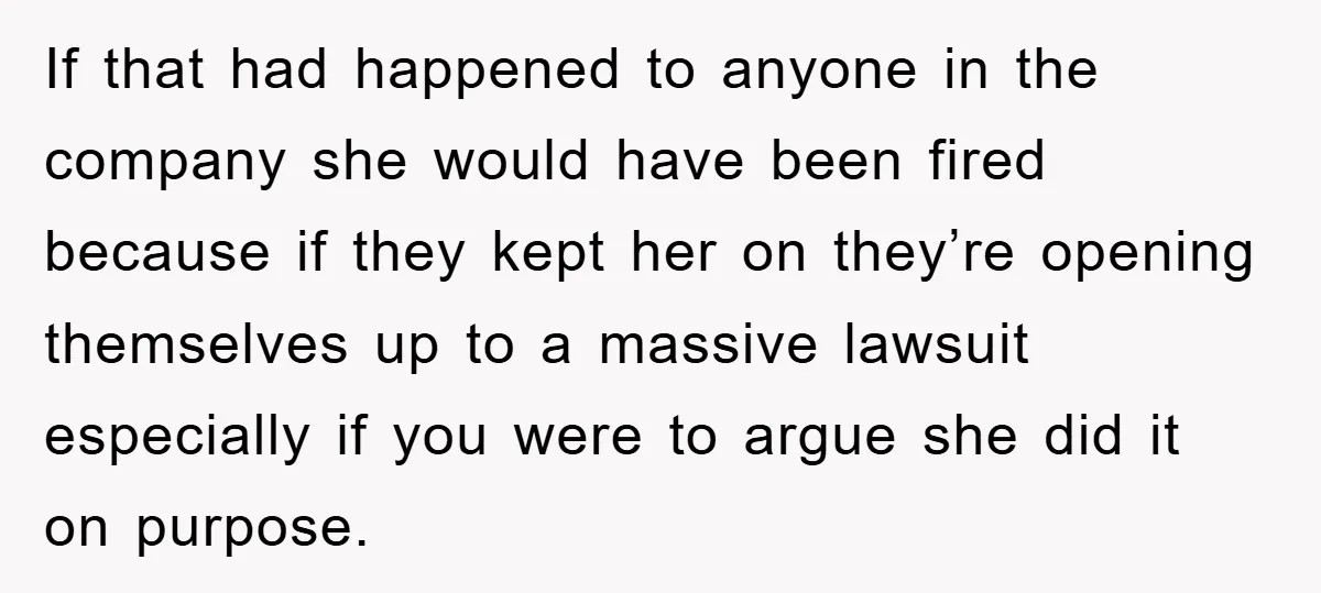 If that had happened to anyone in the company she would have been fired because if they kept her on they’re opening themselves up to a massive lawsuit especially if...