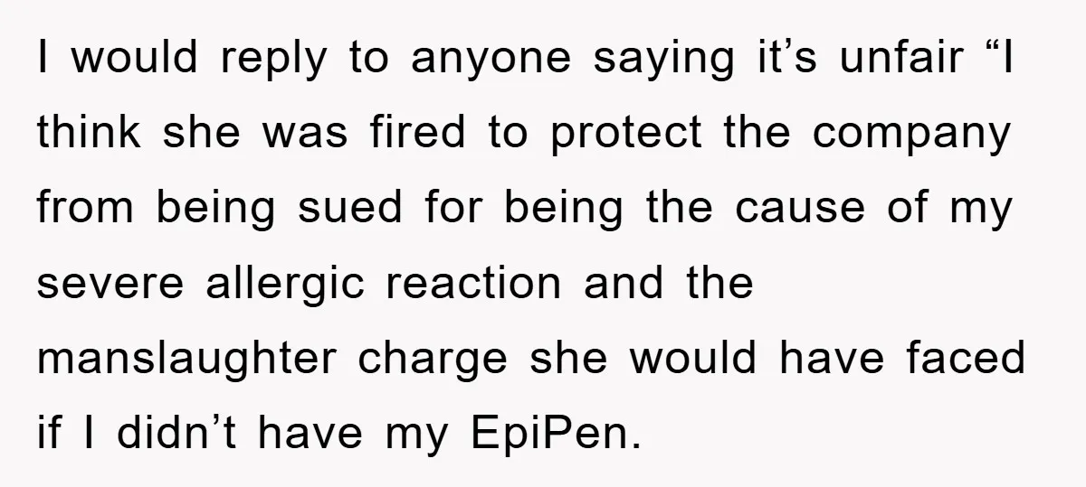 I would reply to anyone saying it’s unfair “I think she was fired to protect the company from being sued for being the cause of my severe allergic reaction and...