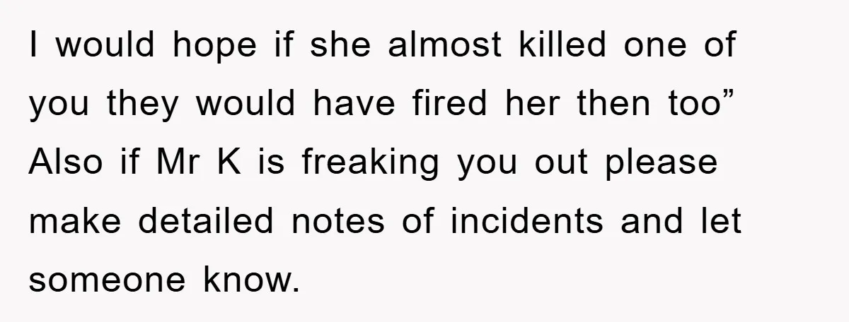 I would hope if she almost killed one of you they would have fired her then too” Also if Mr K is freaking you out please make detailed notes of...