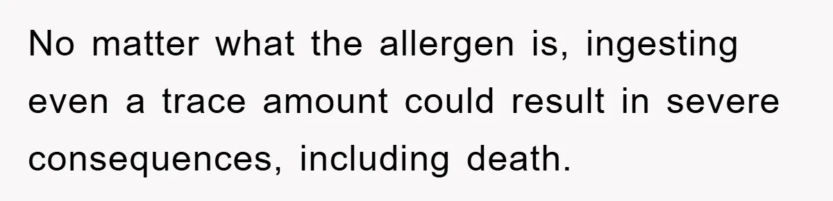 No matter what the allergen is, ingesting even a trace amount could result in severe consequences, including death.