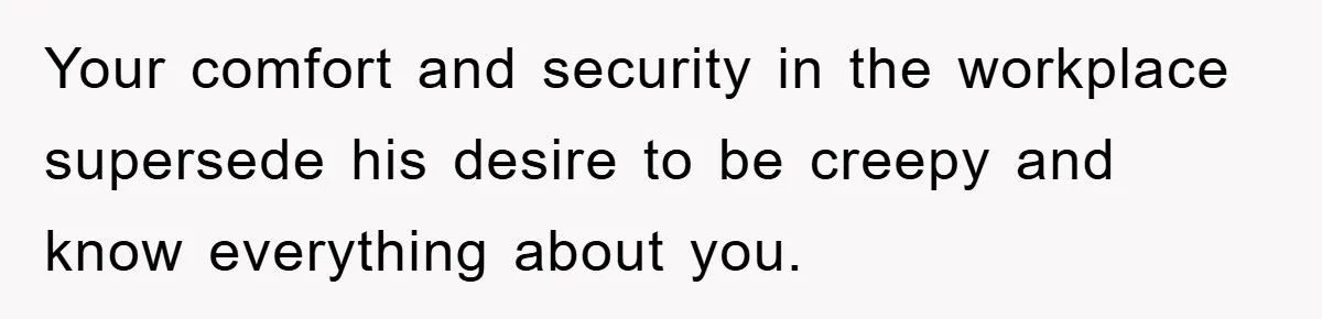 Your comfort and security in the workplace supersede his desire to be creepy and know everything about you.