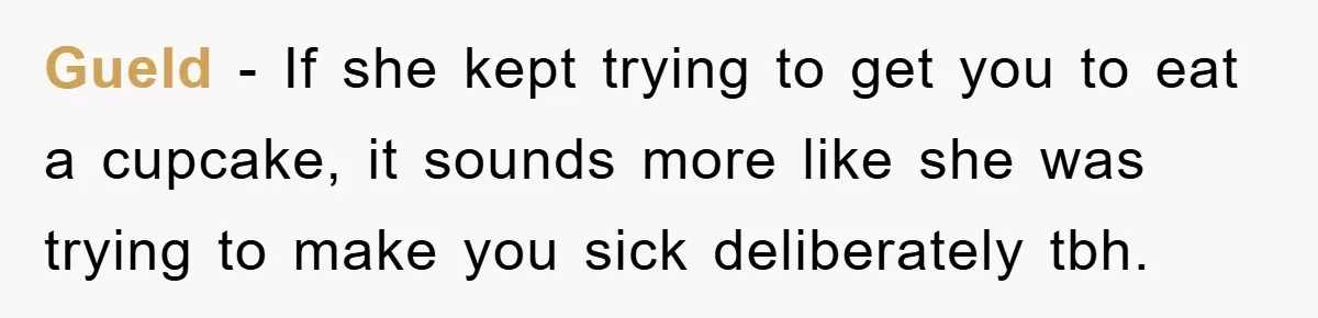 Gueld − If she kept trying to get you to eat a cupcake, it sounds more like she was trying to make you sick deliberately tbh.