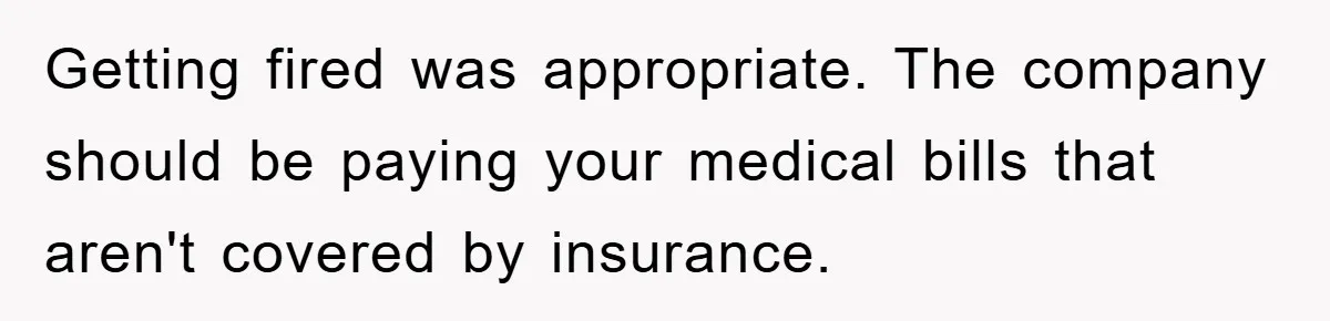 Getting fired was appropriate. The company should be paying your medical bills that aren't covered by insurance.