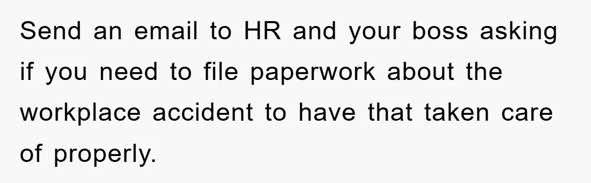 Send an email to HR and your boss asking if you need to file paperwork about the workplace accident to have that taken care of properly.
