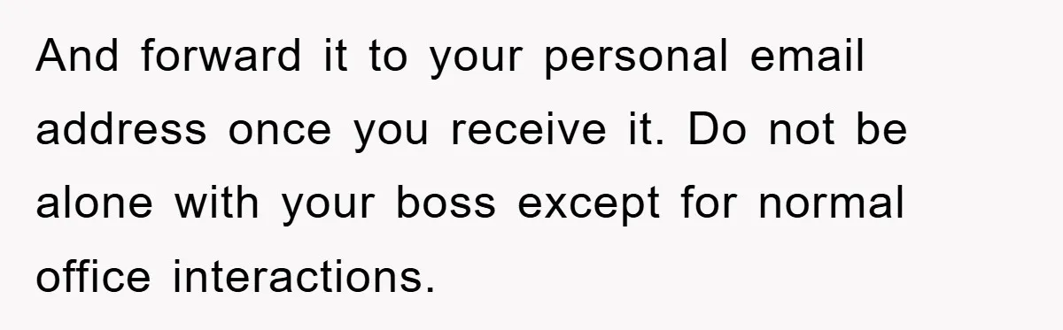And forward it to your personal email address once you receive it. Do not be alone with your boss except for normal office interactions.