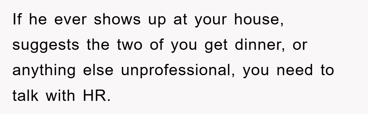 If he ever shows up at your house, suggests the two of you get dinner, or anything else unprofessional, you need to talk with HR.