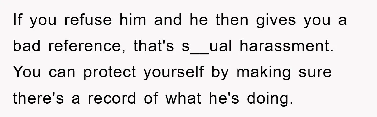 If you refuse him and he then gives you a bad reference, that's s__ual harassment. You can protect yourself by making sure there's a record of what he's doing.