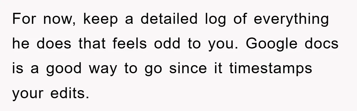For now, keep a detailed log of everything he does that feels odd to you. Google docs is a good way to go since it timestamps your edits.