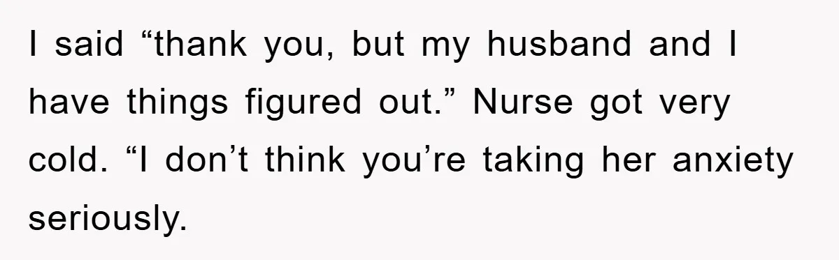 I said “thank you, but my husband and I have things figured out.” Nurse got very cold. “I don’t think you’re taking her anxiety seriously.
