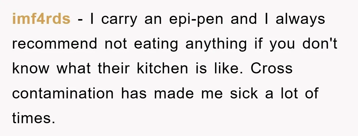 imf4rds − I carry an epi-pen and I always recommend not eating anything if you don't know what their kitchen is like. Cross contamination has made me sick a lot...