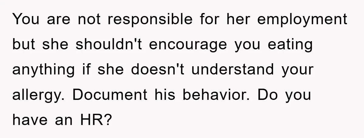 You are not responsible for her employment but she shouldn't encourage you eating anything if she doesn't understand your allergy. Document his behavior. Do you have an HR?