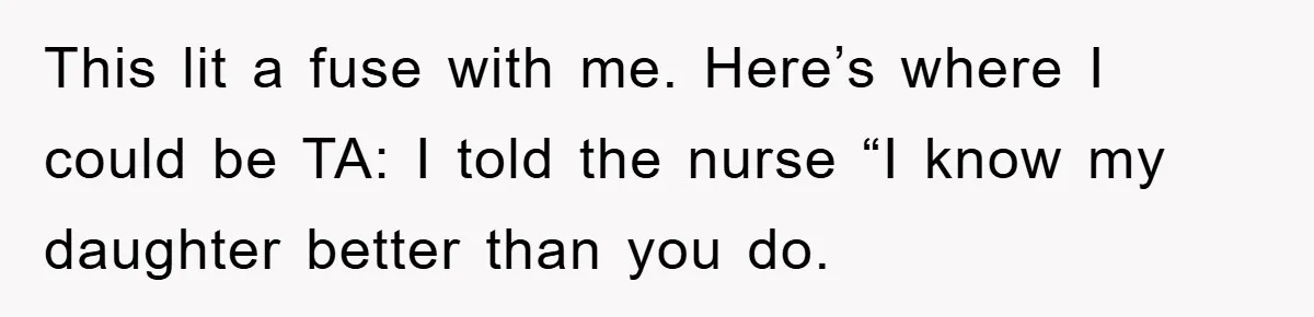 This lit a fuse with me. Here’s where I could be TA: I told the nurse “I know my daughter better than you do.