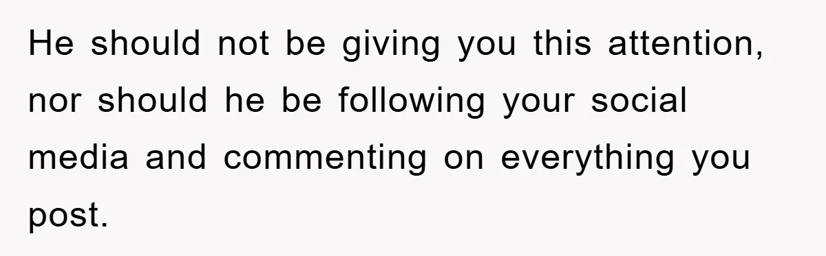 He should not be giving you this attention, nor should he be following your social media and commenting on everything you post.