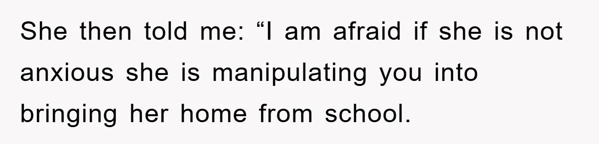 She then told me: “I am afraid if she is not anxious she is manipulating you into bringing her home from school.