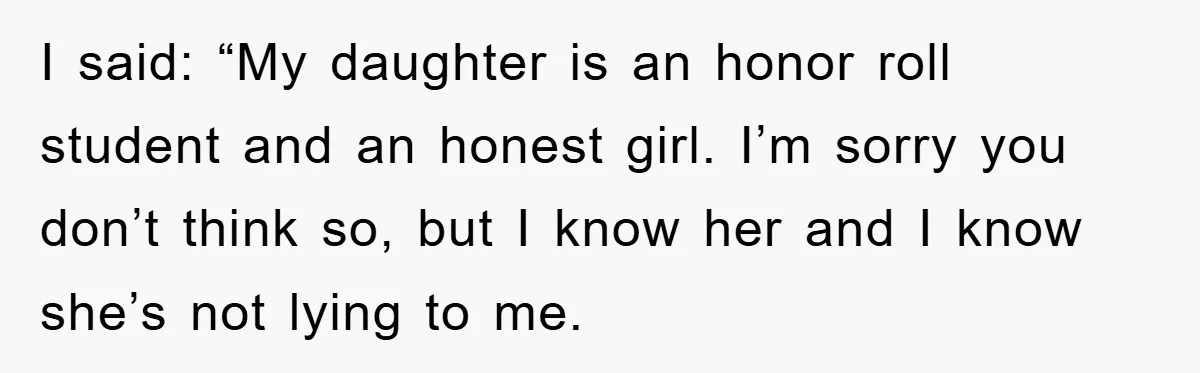 I said: “My daughter is an honor roll student and an honest girl. I’m sorry you don’t think so, but I know her and I know she’s not lying to...