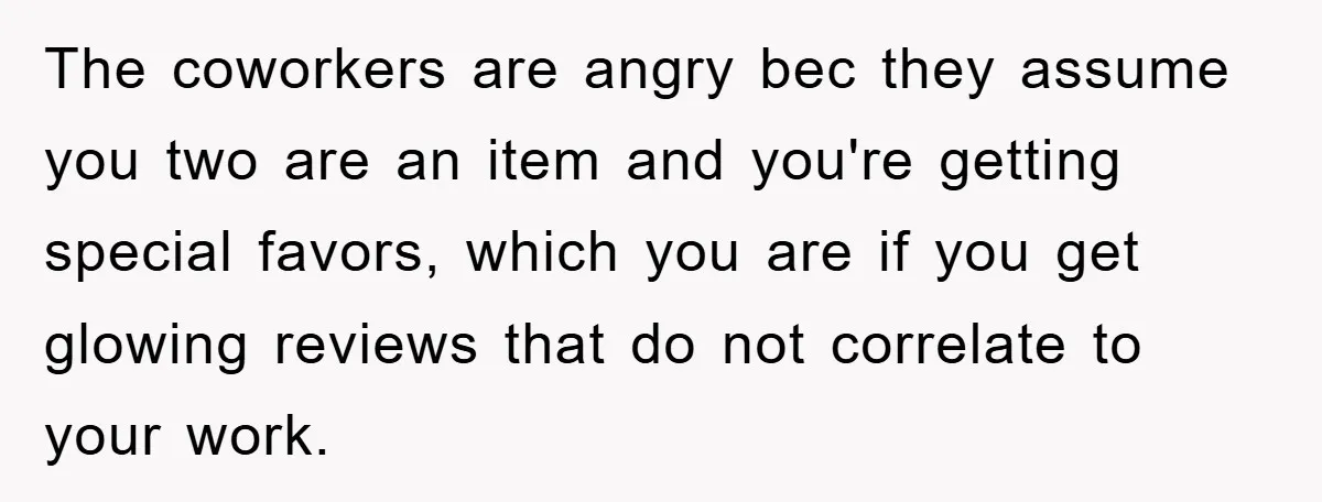 The coworkers are angry bec they assume you two are an item and you're getting special favors, which you are if you get glowing reviews that do not correlate to...