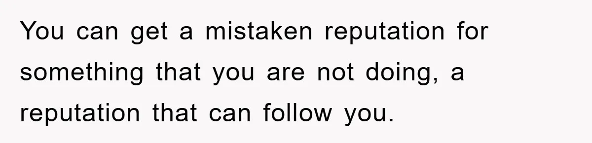 You can get a mistaken reputation for something that you are not doing, a reputation that can follow you.