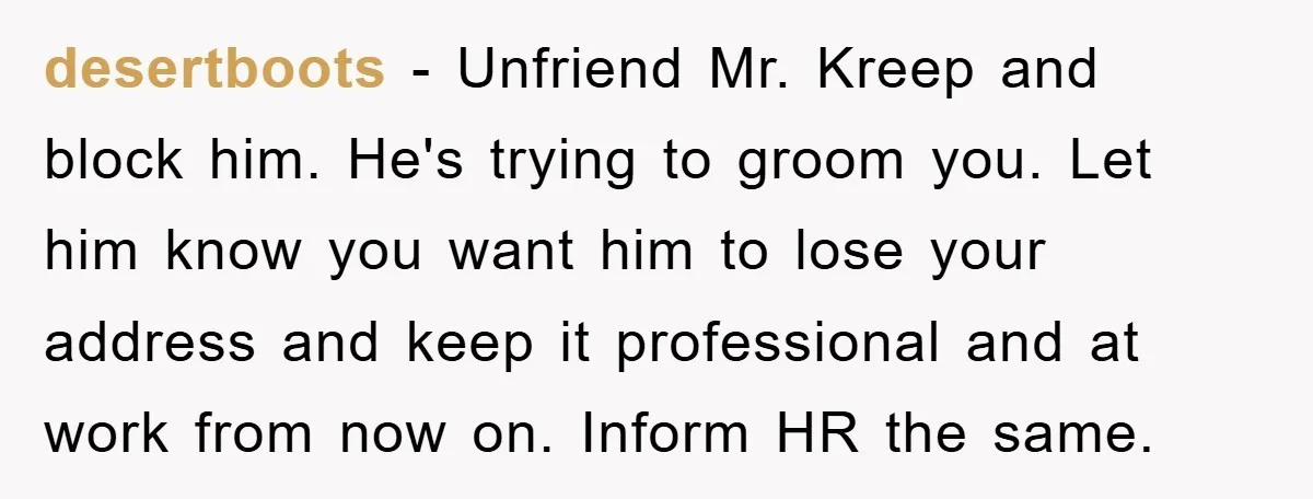 desertboots − Unfriend Mr. Kreep and block him. He's trying to groom you. Let him know you want him to lose your address and keep it professional and at work...