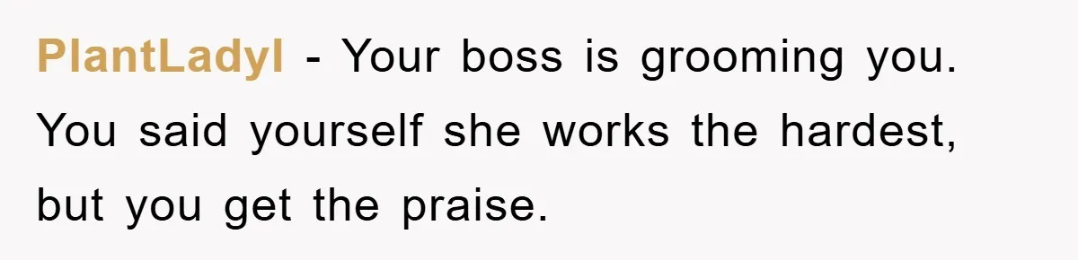 PlantLadyI − Your boss is grooming you. You said yourself she works the hardest, but you get the praise.