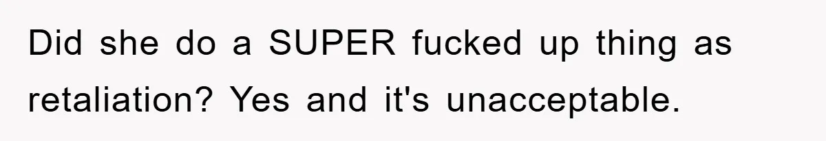 Did she do a SUPER fucked up thing as retaliation? Yes and it's unacceptable.