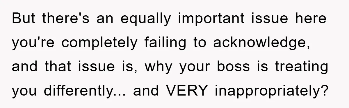 But there's an equally important issue here you're completely failing to acknowledge, and that issue is, why your boss is treating you differently... and VERY inappropriately?