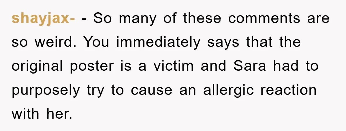 shayjax- − So many of these comments are so weird. You immediately says that the original poster is a victim and Sara had to purposely try to cause an allergic...