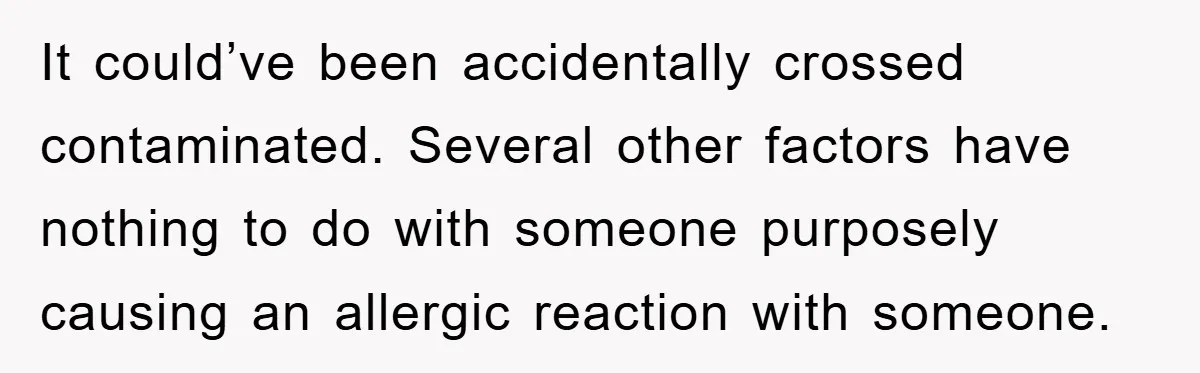 It could’ve been accidentally crossed contaminated. Several other factors have nothing to do with someone purposely causing an allergic reaction with someone.