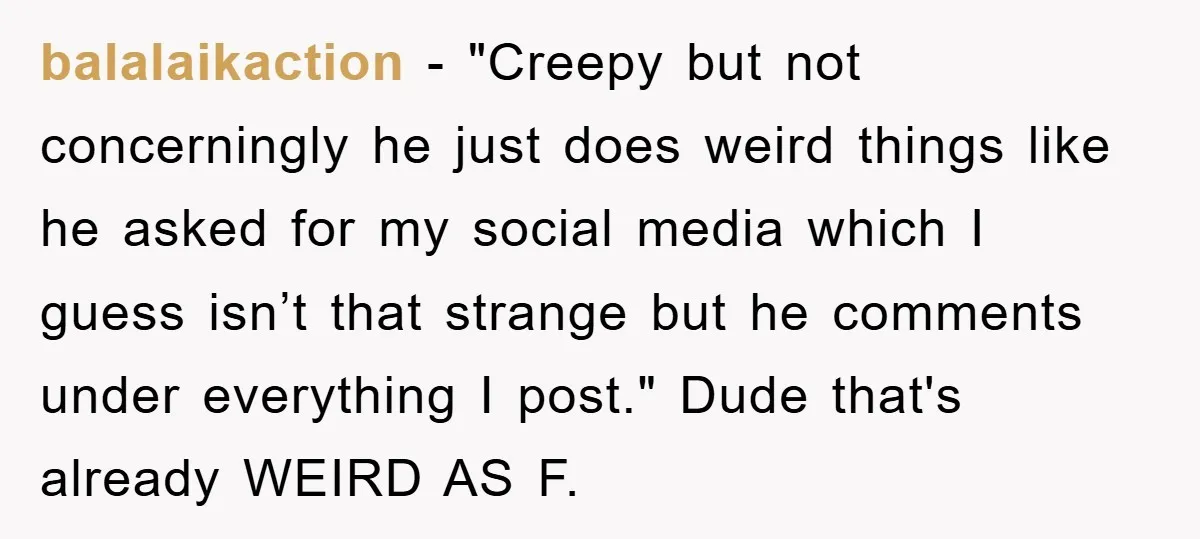 balalaikaction − "Creepy but not concerningly he just does weird things like he asked for my social media which I guess isn’t that strange but he comments under everything I...