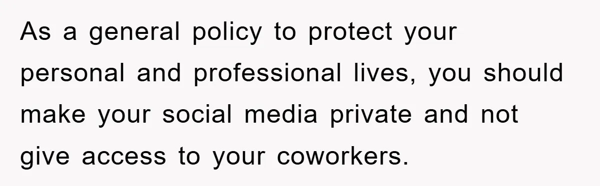 As a general policy to protect your personal and professional lives, you should make your social media private and not give access to your coworkers.