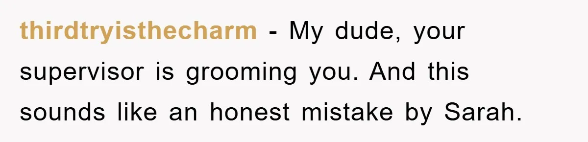 thirdtryisthecharm − My dude, your supervisor is grooming you. And this sounds like an honest mistake by Sarah.