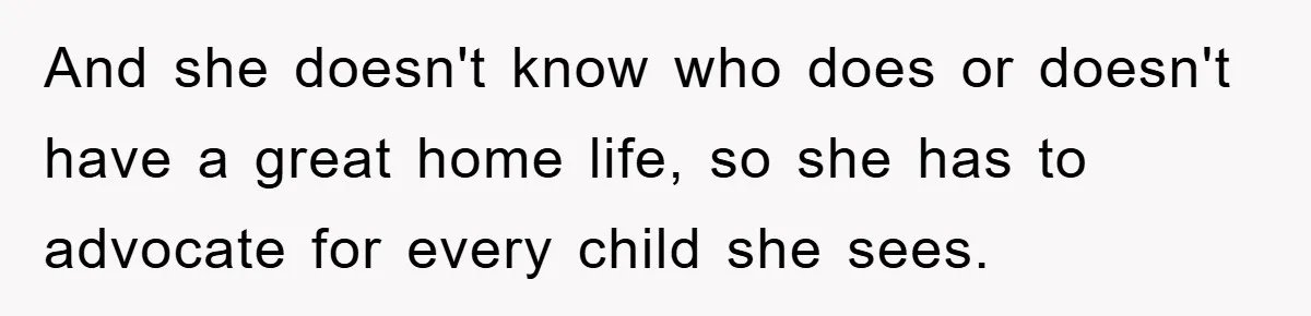 And she doesn't know who does or doesn't have a great home life, so she has to advocate for every child she sees.