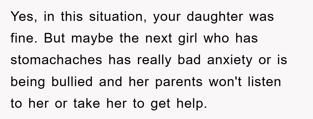 Yes, in this situation, your daughter was fine. But maybe the next girl who has stomachaches has really bad anxiety or is being bullied and her parents won't listen to...