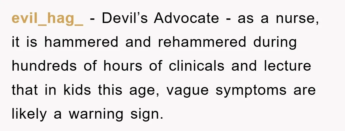 evil_hag_ − Devil’s Advocate - as a nurse, it is hammered and rehammered during hundreds of hours of clinicals and lecture that in kids this age, vague symptoms are likely...