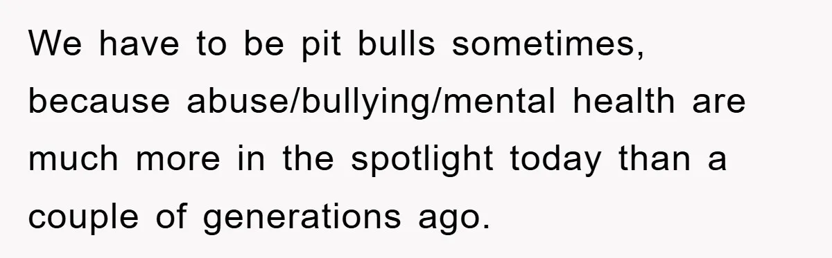 We have to be pit bulls sometimes, because abuse/bullying/mental health are much more in the spotlight today than a couple of generations ago.