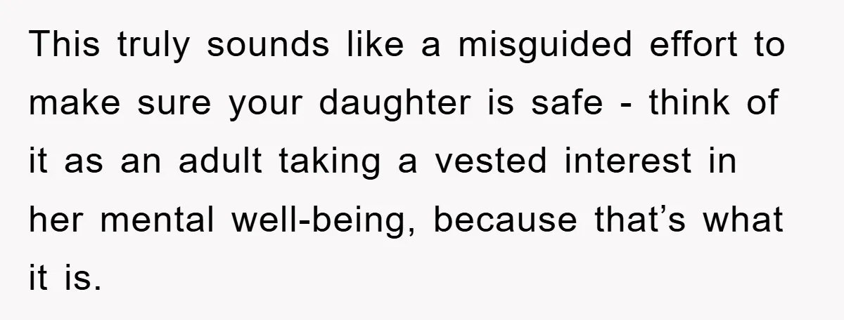 This truly sounds like a misguided effort to make sure your daughter is safe - think of it as an adult taking a vested interest in her mental well-being, because...