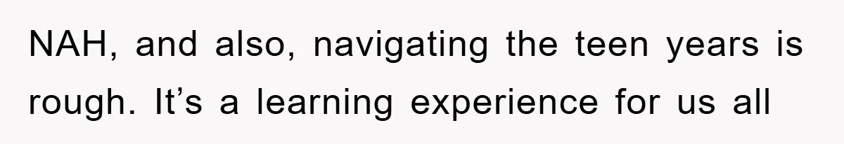 NAH, and also, navigating the teen years is rough. It’s a learning experience for us all
