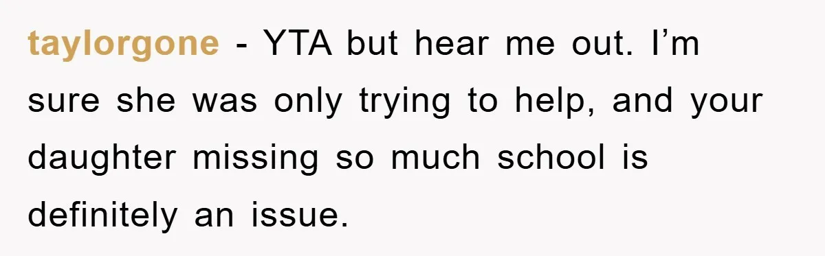 taylorgone − YTA but hear me out. I’m sure she was only trying to help, and your daughter missing so much school is definitely an issue.