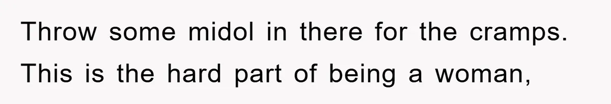 Throw some midol in there for the cramps. This is the hard part of being a woman,