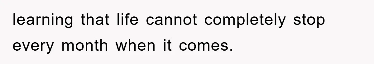 learning that life cannot completely stop every month when it comes.
