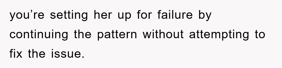 you’re setting her up for failure by continuing the pattern without attempting to fix the issue.