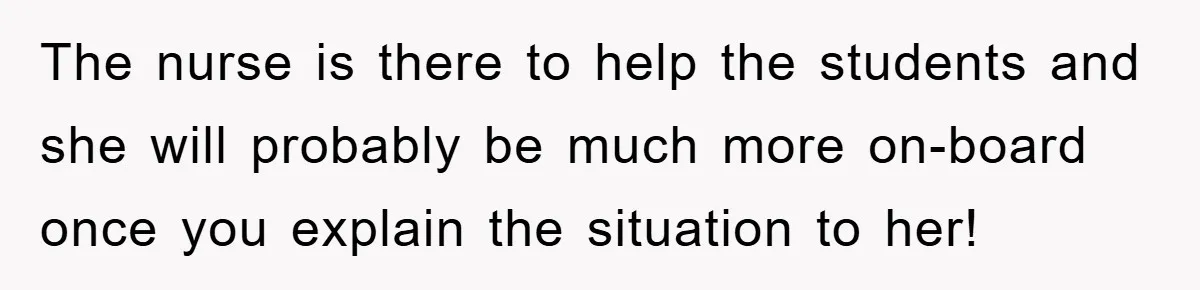 The nurse is there to help the students and she will probably be much more on-board once you explain the situation to her!